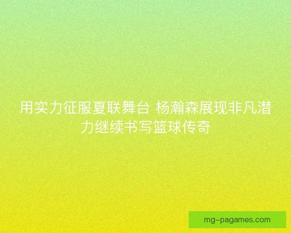 用实力征服夏联舞台 杨瀚森展现非凡潜力继续书写篮球传奇 用实力征服夏联舞台 杨瀚森展现非凡潜力继续书写篮球传奇