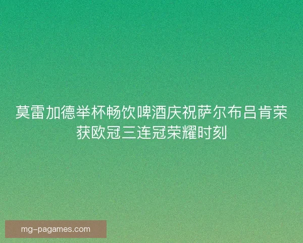莫雷加德举杯畅饮啤酒庆祝萨尔布吕肯荣获欧冠三连冠荣耀时刻