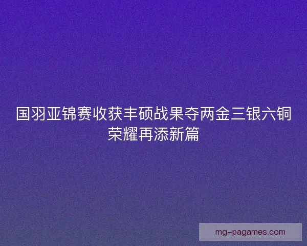 国羽亚锦赛收获丰硕战果夺两金三银六铜荣耀再添新篇 国羽亚锦赛收获丰硕战果夺两金三银六铜荣耀再添新篇