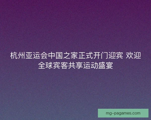 杭州亚运会中国之家正式开门迎宾 欢迎全球宾客共享运动盛宴