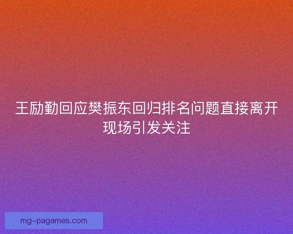 王励勤回应樊振东回归排名问题直接离开现场引发关注