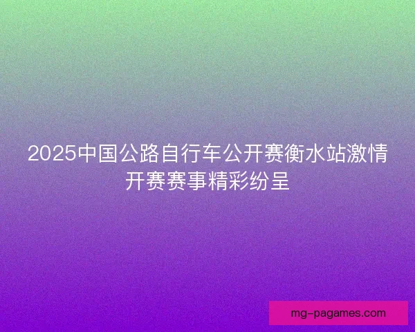 2025中国公路自行车公开赛衡水站激情开赛赛事精彩纷呈