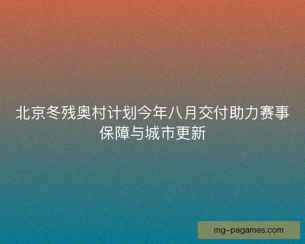 北京冬残奥村计划今年八月交付助力赛事保障与城市更新