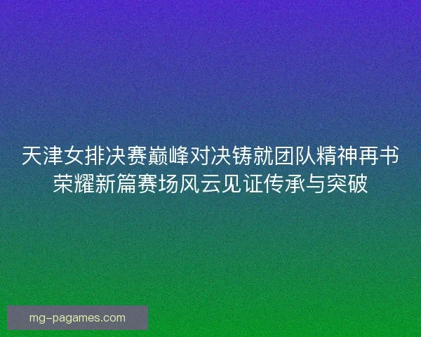 天津女排决赛巅峰对决铸就团队精神再书荣耀新篇赛场风云见证传承与突破