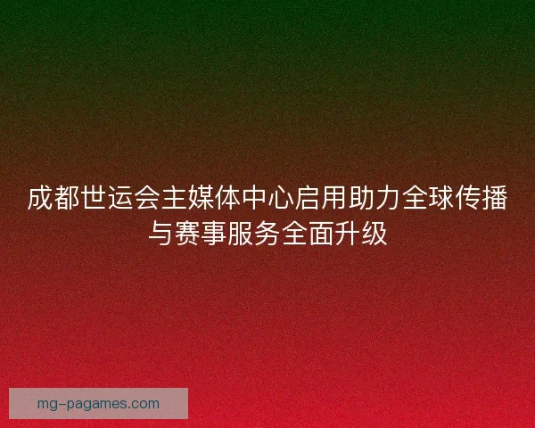成都世运会主媒体中心启用助力全球传播与赛事服务全面升级
