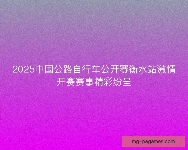 2025中国公路自行车公开赛衡水站激情开赛赛事精彩纷呈