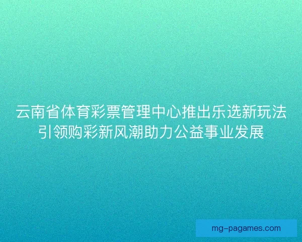 云南省体育彩票管理中心推出乐选新玩法引领购彩新风潮助力公益事业发展 云南省体育彩票管理中心推出乐选新玩法引领购彩新风潮助力公益事业发展