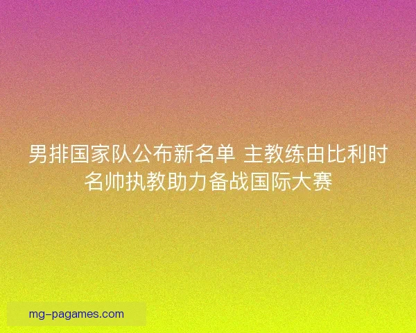 男排国家队公布新名单 主教练由比利时名帅执教助力备战国际大赛 男排国家队公布新名单 主教练由比利时名帅执教助力备战国际大赛