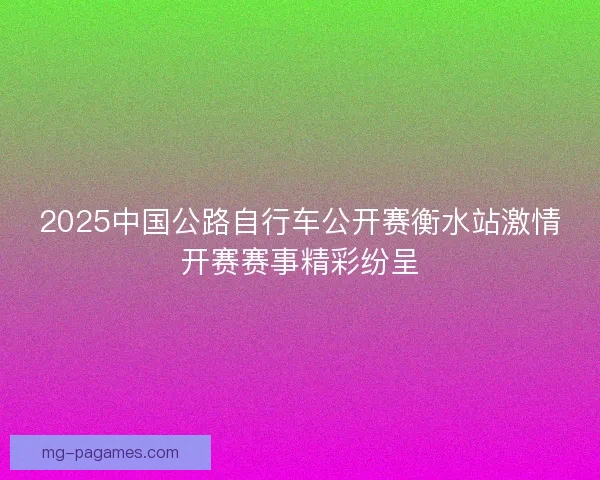 2025中国公路自行车公开赛衡水站激情开赛赛事精彩纷呈 2025中国公路自行车公开赛衡水站激情开赛赛事精彩纷呈