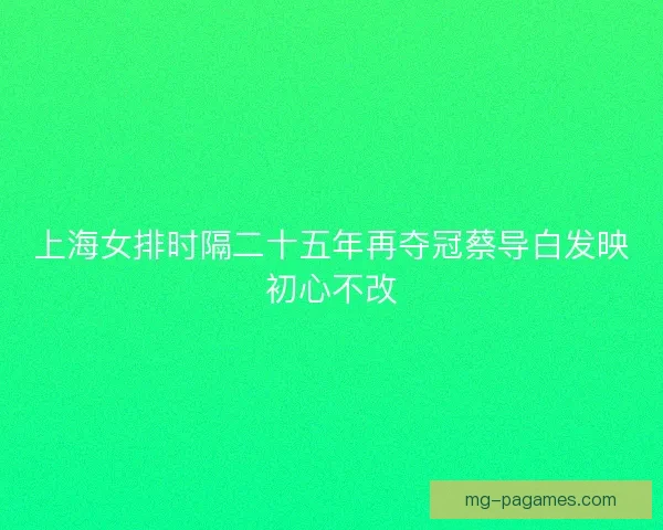 上海女排时隔二十五年再夺冠蔡导白发映初心不改 上海女排时隔二十五年再夺冠蔡导白发映初心不改