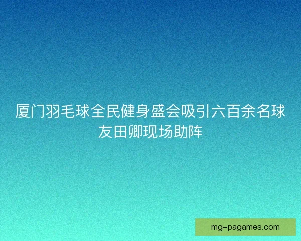 厦门羽毛球全民健身盛会吸引六百余名球友田卿现场助阵