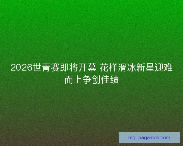 2026世青赛即将开幕 花样滑冰新星迎难而上争创佳绩
