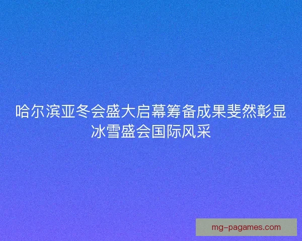 哈尔滨亚冬会盛大启幕筹备成果斐然彰显冰雪盛会国际风采