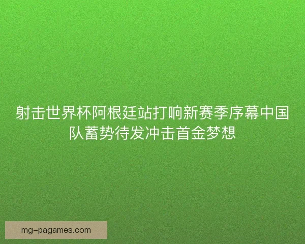 射击世界杯阿根廷站打响新赛季序幕中国队蓄势待发冲击首金梦想