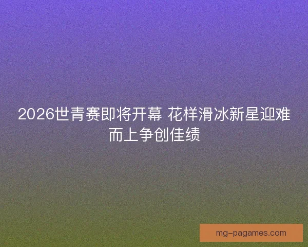 2026世青赛即将开幕 花样滑冰新星迎难而上争创佳绩