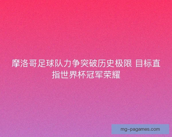 摩洛哥足球队力争突破历史极限 目标直指世界杯冠军荣耀 摩洛哥足球队力争突破历史极限 目标直指世界杯冠军荣耀